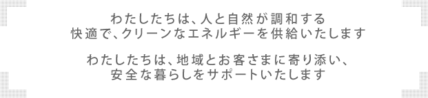 わたしたちは、人と自然が調和する 快適で、クリーンなエネルギーを供給いたします わたしたちは、地域とお客さまに寄り添い、安全な暮らしをサポートいたします