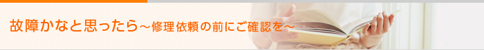 故障かなと思ったら　〜修理依頼の前にご確認を〜