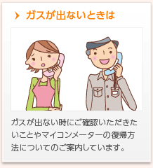 ガスが出ないときは　ガスが出ない時にご確認いただきたいことやマイコンメーターの復帰方法についてのご案内しています。