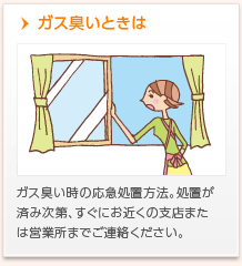 ガス臭いときは　ガス臭い時の応急処置方法。処置が済み次第、すぐにお近くの支店・営業所までご連絡ください。