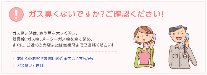 ガス臭くないですか？ご確認ください！ガス臭い時は、窓や戸を大きく開き、器具栓、ガス栓、メーターガス栓を全て閉め、すぐに、お近くの支店または営業所までご連絡ください！