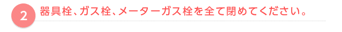 器具栓、ガス栓、メーターガス栓を全て閉めてください。