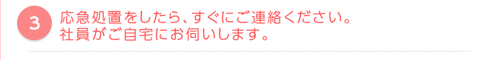 応急処置をしたら、すぐにご連絡ください。社員がご自宅にお伺いします。