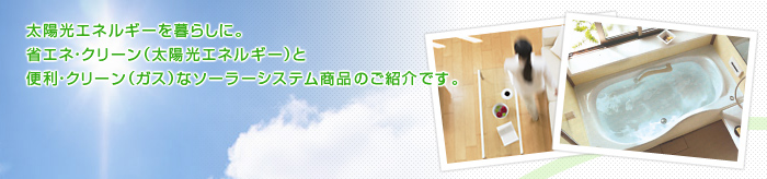 “太陽光エネルギーを暮らしに。省エネ・クリーン（太陽光エネルギー）と便利・クリーン（ガス）なソーラーシステム商品のご紹介です。