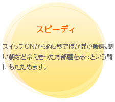 スピーディ　スイッチONから約５秒でぽかぽか暖房。寒い朝など冷えきったお部屋をあっという間にあたためます。