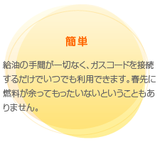 簡単　給油の手間が一切なく、ガスコードを接続するだけでいつでも利用できます。春先に燃料が余ってもったいないということもありません。