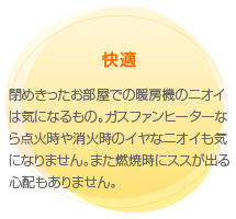 快適
　閉めきったお部屋での暖房機のニオイは気になるもの。ガスファンヒーターなら点火時や消火時のイヤなニオイも気になりません。また燃焼時にススが出る心配もありません。