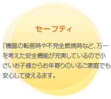 セーフティ
　「機器の転倒時や不完全燃焼時など、万一を考えた安全機能が充実しているので小さいお子様からお年寄りのいるご家庭でも安心して使えるます。