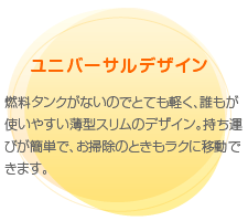 ユニバーサルデザイン　燃料タンクがないのでとても軽く、誰もが使いやすい薄型スリムのデザイン。持ち運びが簡単で、お掃除のときもラクに移動できます。
