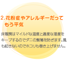 （2）花粉症やアレルギーだってもう平気　床暖房はマイルドな温度と適度な湿度をキープするのでダニの繁殖を防ぎます。風も起きないのでホコリも巻き上げません。