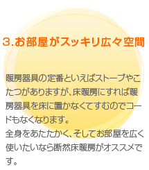 （3）お部屋がスッキリ広々空間　暖房器具の定番といえばストーブやこたつがありますが、床暖房にすれば暖房器具を床に置かなくてすむのでコードもなくなります。全身をあたたかく、そしてお部屋を広く使いたいなら断然床暖房がオススメです。